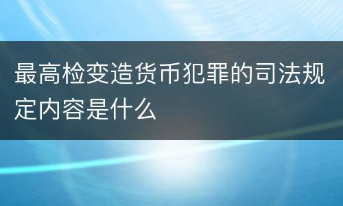 最高检变造货币犯罪的司法规定内容是什么
