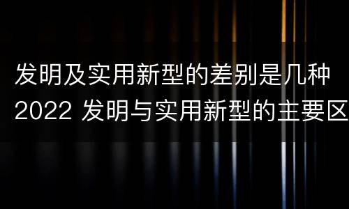发明及实用新型的差别是几种2022 发明与实用新型的主要区别