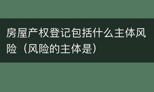 房屋产权登记包括什么主体风险（风险的主体是）