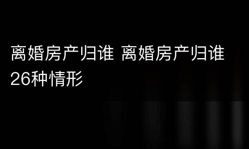 离婚房产归谁 离婚房产归谁 26种情形