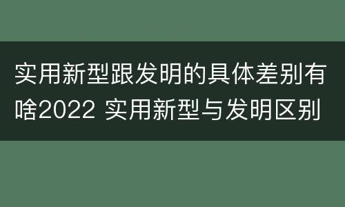实用新型跟发明的具体差别有啥2022 实用新型与发明区别