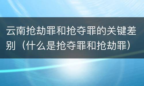 云南抢劫罪和抢夺罪的关键差别（什么是抢夺罪和抢劫罪）
