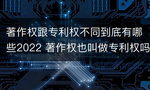 著作权跟专利权不同到底有哪些2022 著作权也叫做专利权吗