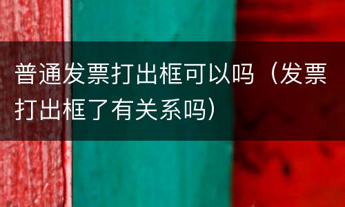 普通发票打出框可以吗（发票打出框了有关系吗）