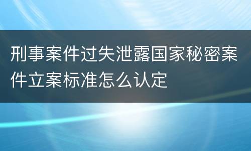 刑事案件过失泄露国家秘密案件立案标准怎么认定