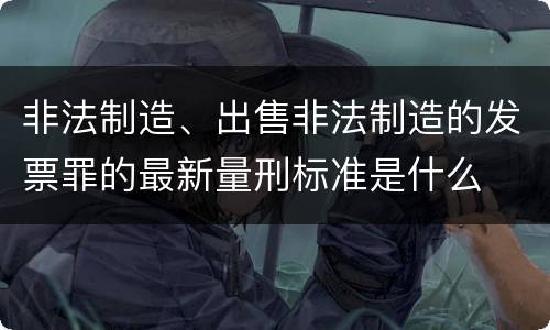 非法制造、出售非法制造的发票罪的最新量刑标准是什么