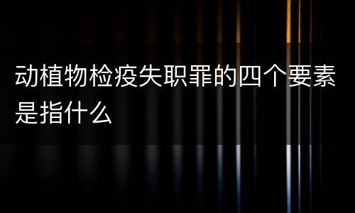 动植物检疫失职罪的四个要素是指什么