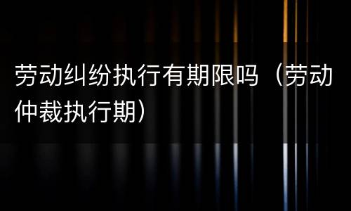 劳动纠纷执行有期限吗（劳动仲裁执行期）