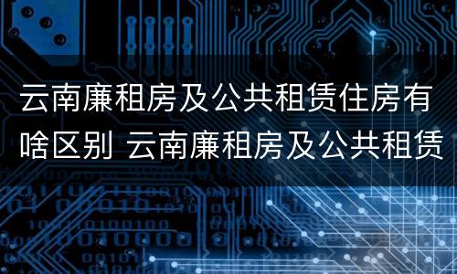 云南廉租房及公共租赁住房有啥区别 云南廉租房及公共租赁住房有啥区别呢