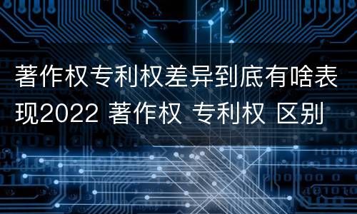 著作权专利权差异到底有啥表现2022 著作权 专利权 区别