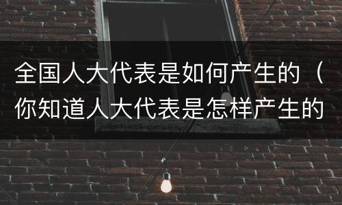 全国人大代表是如何产生的（你知道人大代表是怎样产生的吗?）