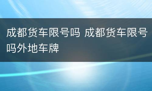 成都货车限号吗 成都货车限号吗外地车牌
