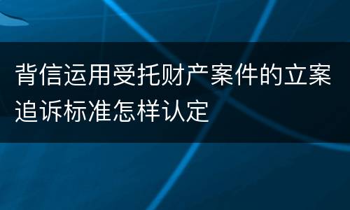 背信运用受托财产案件的立案追诉标准怎样认定