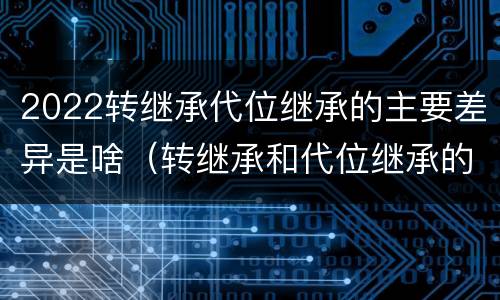 2022转继承代位继承的主要差异是啥（转继承和代位继承的适用范围）