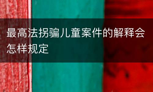 最高法拐骗儿童案件的解释会怎样规定