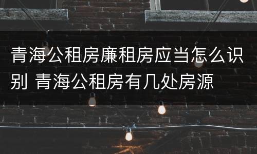 青海公租房廉租房应当怎么识别 青海公租房有几处房源