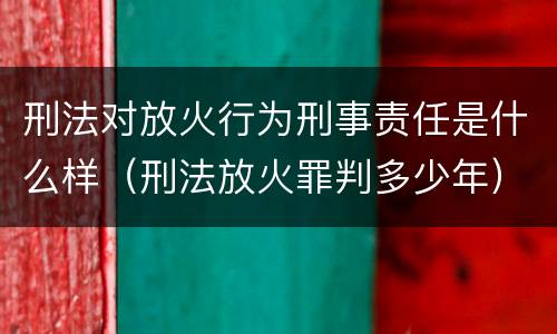 刑法对放火行为刑事责任是什么样（刑法放火罪判多少年）