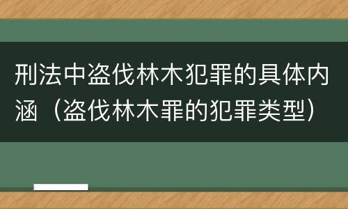 刑法中盗伐林木犯罪的具体内涵（盗伐林木罪的犯罪类型）