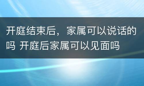 开庭结束后，家属可以说话的吗 开庭后家属可以见面吗