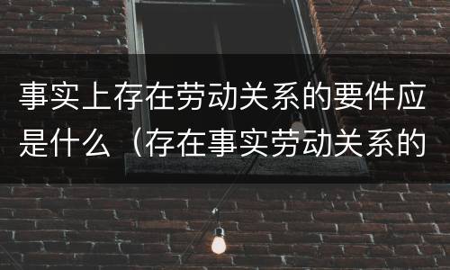 事实上存在劳动关系的要件应是什么（存在事实劳动关系的证明材料）