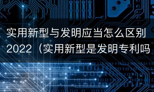 实用新型与发明应当怎么区别2022（实用新型是发明专利吗）