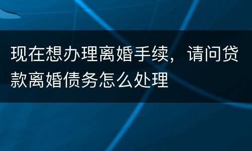 现在想办理离婚手续，请问贷款离婚债务怎么处理