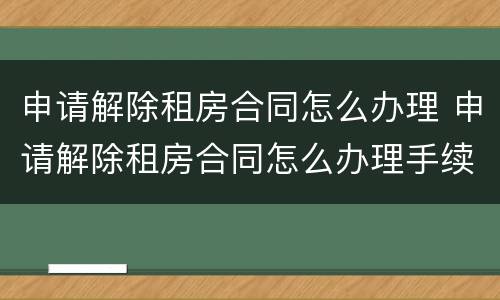 申请解除租房合同怎么办理 申请解除租房合同怎么办理手续