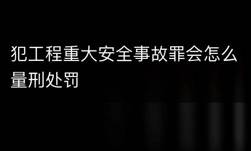 犯工程重大安全事故罪会怎么量刑处罚