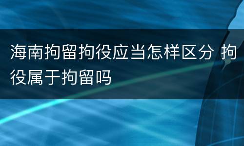 海南拘留拘役应当怎样区分 拘役属于拘留吗