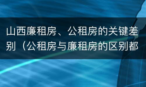 山西廉租房、公租房的关键差别（公租房与廉租房的区别都在此,别再搞错了!）