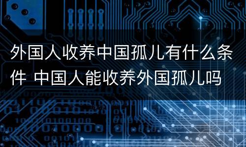 外国人收养中国孤儿有什么条件 中国人能收养外国孤儿吗