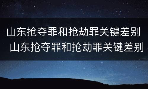 山东抢夺罪和抢劫罪关键差别 山东抢夺罪和抢劫罪关键差别大吗