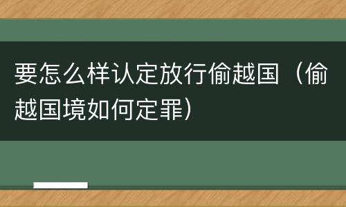 要怎么样认定放行偷越国（偷越国境如何定罪）