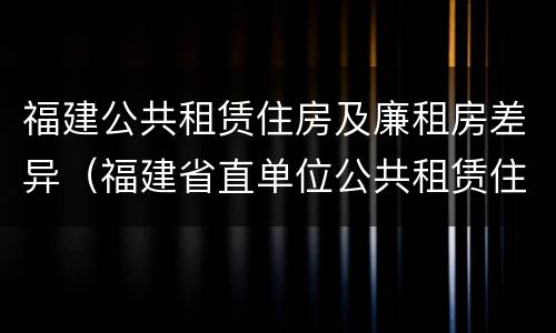 福建公共租赁住房及廉租房差异（福建省直单位公共租赁住房）