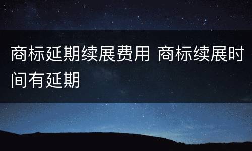 商标延期续展费用 商标续展时间有延期