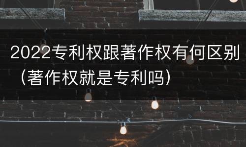 2022专利权跟著作权有何区别（著作权就是专利吗）