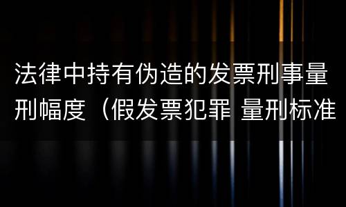 法律中持有伪造的发票刑事量刑幅度（假发票犯罪 量刑标准）