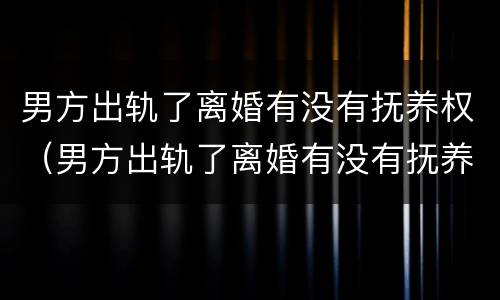 男方出轨了离婚有没有抚养权（男方出轨了离婚有没有抚养权问题）