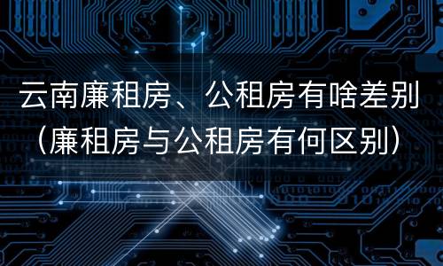 云南廉租房、公租房有啥差别（廉租房与公租房有何区别）
