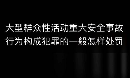 大型群众性活动重大安全事故行为构成犯罪的一般怎样处罚