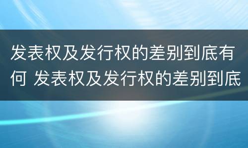 发表权及发行权的差别到底有何 发表权及发行权的差别到底有何作用