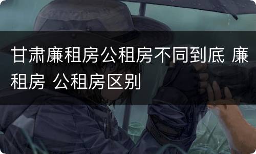 甘肃廉租房公租房不同到底 廉租房 公租房区别