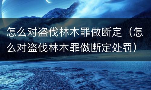 怎么对盗伐林木罪做断定（怎么对盗伐林木罪做断定处罚）
