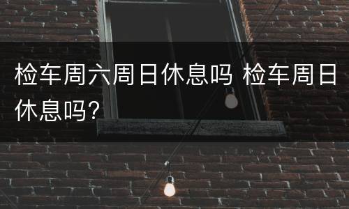 检车周六周日休息吗 检车周日休息吗?