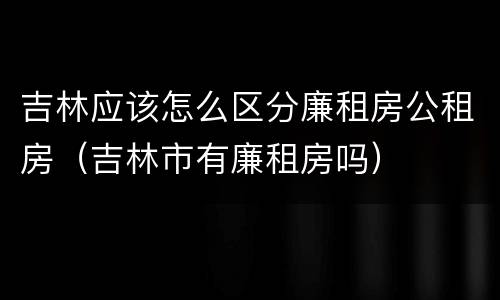 吉林应该怎么区分廉租房公租房（吉林市有廉租房吗）