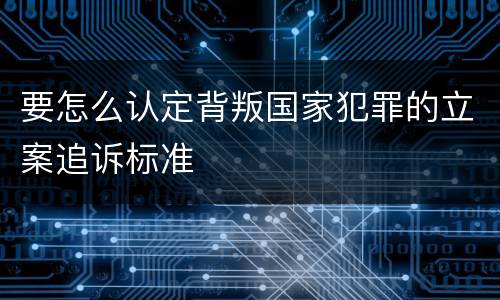 要怎么认定背叛国家犯罪的立案追诉标准