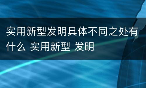 实用新型发明具体不同之处有什么 实用新型 发明