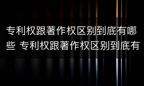 专利权跟著作权区别到底有哪些 专利权跟著作权区别到底有哪些不同