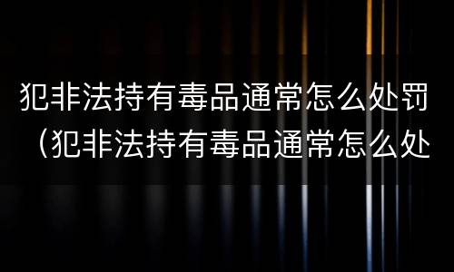 犯非法持有毒品通常怎么处罚（犯非法持有毒品通常怎么处罚呢）