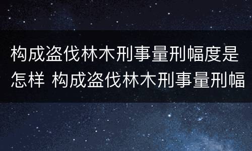 构成盗伐林木刑事量刑幅度是怎样 构成盗伐林木刑事量刑幅度是怎样的